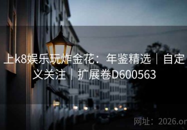上k8娱乐玩炸金花：年鉴精选｜自定义关注｜扩展卷D600563