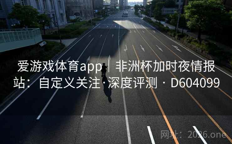 爱游戏体育app｜非洲杯加时夜情报站：自定义关注·深度评测 · D604099